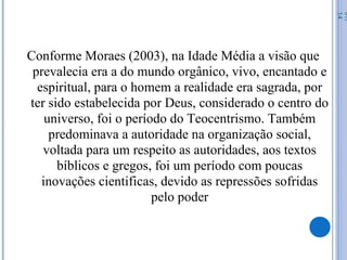 Conforme Moraes (2003), na Idade Média a visão que
prevalecia era a do mundo orgânico, vivo, encantado e
espiritual, para o homem a realidade era sagrada, por
ter sido estabelecida por Deus, considerado o centro do
universo, foi o período do Teocentrismo. Também
predominava a autoridade na organização social,
voltada para um respeito as autoridades, aos textos
bíblicos e gregos, foi um período com poucas
inovações cientificas, devido as repressões sofridas
pelo poder
07/
14
 
