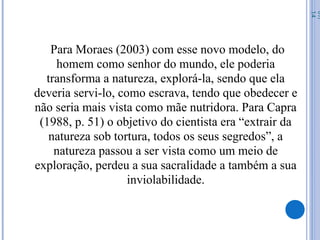 Para Moraes (2003) com esse novo modelo, do
homem como senhor do mundo, ele poderia
transforma a natureza, explorá-la, sendo que ela
deveria servi-lo, como escrava, tendo que obedecer e
não seria mais vista como mãe nutridora. Para Capra
(1988, p. 51) o objetivo do cientista era “extrair da
natureza sob tortura, todos os seus segredos”, a
natureza passou a ser vista como um meio de
exploração, perdeu a sua sacralidade a também a sua
inviolabilidade.
07/
14
 