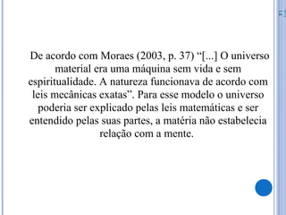De acordo com Moraes (2003, p. 37) “[...] O universo
material era uma máquina sem vida e sem
espiritualidade. A natureza funcionava de acordo com
leis mecânicas exatas”. Para esse modelo o universo
poderia ser explicado pelas leis matemáticas e ser
entendido pelas suas partes, a matéria não estabelecia
relação com a mente.
07/
14
 