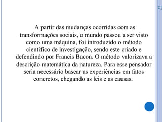 A partir das mudanças ocorridas com as
transformações sociais, o mundo passou a ser visto
como uma máquina, foi introduzido o método
científico de investigação, sendo este criado e
defendindo por Francis Bacon. O método valorizava a
descrição matemática da natureza. Para esse pensador
seria necessário basear as experiências em fatos
concretos, chegando as leis e as causas.
07/
14
 