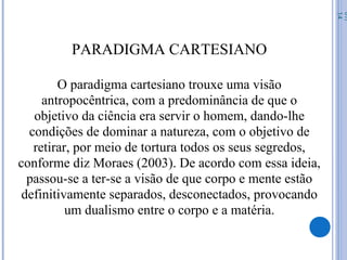 PARADIGMA CARTESIANO
O paradigma cartesiano trouxe uma visão
antropocêntrica, com a predominância de que o
objetivo da ciência era servir o homem, dando-lhe
condições de dominar a natureza, com o objetivo de
retirar, por meio de tortura todos os seus segredos,
conforme diz Moraes (2003). De acordo com essa ideia,
passou-se a ter-se a visão de que corpo e mente estão
definitivamente separados, desconectados, provocando
um dualismo entre o corpo e a matéria.
07/
14
 