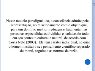 Nesse modelo paradigmático, a consciência admite pela
representação, no relacionamento com o objeto que,
para um domínio melhor, reduzem e fragmentam as
partes nas especialidades divididas e isoladas do todo
em seu contexto cultural e natural, de acordo com
Costa Neto (2003). Ele tem caráter individual, no qual
o homem institui o seu pensamento cientifico separado
do moral, seguindo as normas da razão.
07/
14
 