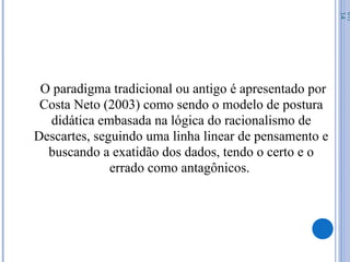 O paradigma tradicional ou antigo é apresentado por
Costa Neto (2003) como sendo o modelo de postura
didática embasada na lógica do racionalismo de
Descartes, seguindo uma linha linear de pensamento e
buscando a exatidão dos dados, tendo o certo e o
errado como antagônicos.
07/
14
 