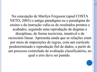 Na concepção de Marilyn Ferguson (apud COSTA
NETO, 2003) o antigo paradigma ou o paradigma do
ensino e da instrução valia-se de resultados prontos e
acabados, seguindo uma reprodução de dogmas e
disciplinas, de forma tecnicista, imutável e de
raciocínio linear. Apresenta ainda que as relações eram
por meio de imposições de regras, com um currículo
predeterminado e reprodução fiel de dados, a partir de
um processo controlado de avaliação classificatória, no
qual o erro deve ser punido.
07/
14
 