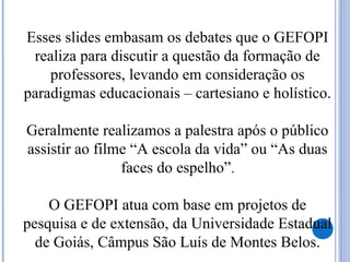 Esses slides embasam os debates que o GEFOPI
realiza para discutir a questão da formação de
professores, levando em consideração os
paradigmas educacionais – cartesiano e holístico.
Geralmente realizamos a palestra após o público
assistir ao filme “A escola da vida” ou “As duas
faces do espelho”.
O GEFOPI atua com base em projetos de
pesquisa e de extensão, da Universidade Estadual
de Goiás, Câmpus São Luís de Montes Belos.
 