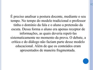 É preciso analisar a postura docente, mediante o seu
tempo. No tempo do modelo tradicional o professor
tinha o domínio da fala e o aluno a pretensão da
escuta. Dessa forma o aluno era apenas receptor de
informações, as quais deveria repeti-las
sistematicamente no momento da prova. O debate, a
crítica e do diálogo não faziam parte desse modelo
educacional. Além de que os conteúdos eram
apresentados de maneira fragmentada.
07/
14
 