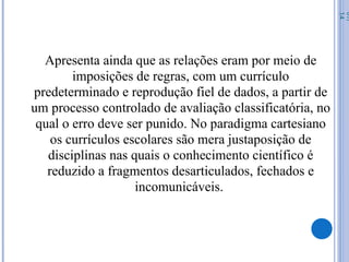 Apresenta ainda que as relações eram por meio de
imposições de regras, com um currículo
predeterminado e reprodução fiel de dados, a partir de
um processo controlado de avaliação classificatória, no
qual o erro deve ser punido. No paradigma cartesiano
os currículos escolares são mera justaposição de
disciplinas nas quais o conhecimento científico é
reduzido a fragmentos desarticulados, fechados e
incomunicáveis.
07/
14
 