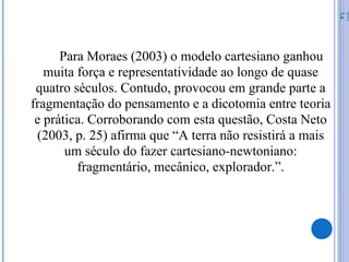 Para Moraes (2003) o modelo cartesiano ganhou
muita força e representatividade ao longo de quase
quatro séculos. Contudo, provocou em grande parte a
fragmentação do pensamento e a dicotomia entre teoria
e prática. Corroborando com esta questão, Costa Neto
(2003, p. 25) afirma que “A terra não resistirá a mais
um século do fazer cartesiano-newtoniano:
fragmentário, mecânico, explorador.”.
07/
14
 