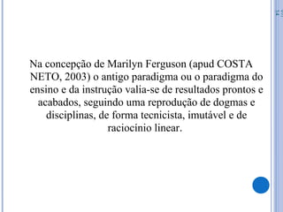 Na concepção de Marilyn Ferguson (apud COSTA
NETO, 2003) o antigo paradigma ou o paradigma do
ensino e da instrução valia-se de resultados prontos e
acabados, seguindo uma reprodução de dogmas e
disciplinas, de forma tecnicista, imutável e de
raciocínio linear.
07/
14
 