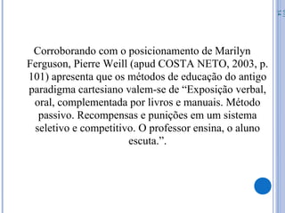 Corroborando com o posicionamento de Marilyn
Ferguson, Pierre Weill (apud COSTA NETO, 2003, p.
101) apresenta que os métodos de educação do antigo
paradigma cartesiano valem-se de “Exposição verbal,
oral, complementada por livros e manuais. Método
passivo. Recompensas e punições em um sistema
seletivo e competitivo. O professor ensina, o aluno
escuta.”.
07/
14
 