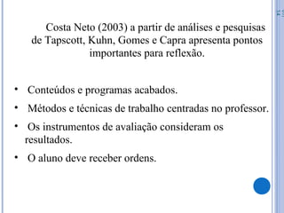 Costa Neto (2003) a partir de análises e pesquisas
de Tapscott, Kuhn, Gomes e Capra apresenta pontos
importantes para reflexão.
• Conteúdos e programas acabados.
• Métodos e técnicas de trabalho centradas no professor.
• Os instrumentos de avaliação consideram os
resultados.
• O aluno deve receber ordens.
07/
14
 