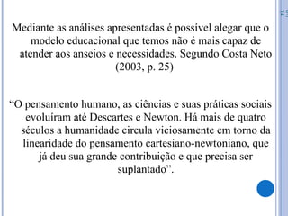 Mediante as análises apresentadas é possível alegar que o
modelo educacional que temos não é mais capaz de
atender aos anseios e necessidades. Segundo Costa Neto
(2003, p. 25)
“O pensamento humano, as ciências e suas práticas sociais
evoluíram até Descartes e Newton. Há mais de quatro
séculos a humanidade circula viciosamente em torno da
linearidade do pensamento cartesiano-newtoniano, que
já deu sua grande contribuição e que precisa ser
suplantado”.
07/
14
 
