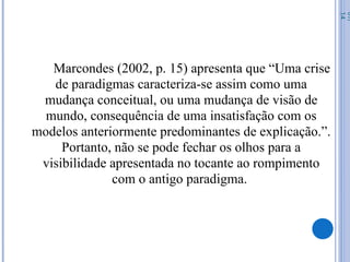 Marcondes (2002, p. 15) apresenta que “Uma crise
de paradigmas caracteriza-se assim como uma
mudança conceitual, ou uma mudança de visão de
mundo, consequência de uma insatisfação com os
modelos anteriormente predominantes de explicação.”.
Portanto, não se pode fechar os olhos para a
visibilidade apresentada no tocante ao rompimento
com o antigo paradigma.
07/
14
 