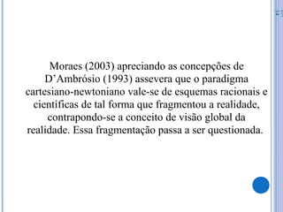 Moraes (2003) apreciando as concepções de
D’Ambrósio (1993) assevera que o paradigma
cartesiano-newtoniano vale-se de esquemas racionais e
científicas de tal forma que fragmentou a realidade,
contrapondo-se a conceito de visão global da
realidade. Essa fragmentação passa a ser questionada.
07/
14
 