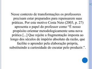 Nesse contexto de transformações os professores
precisam estar preparados para repensarem suas
práticas. Por este motivo Costa Neto (2003, p. 27)
apresenta o papel do professor como “É nosso
propósito orientar metodologicamente uma nova
prática [...] Que rejeite a fragmentação imposta ao
longo dos séculos de império absoluto da razão, que
facilite o aprender pela elaboração própria,
substituindo a curiosidade do escutar pelo produzir.”.
07/
14
 