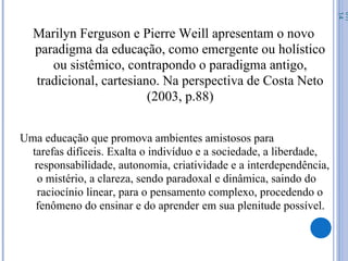 Marilyn Ferguson e Pierre Weill apresentam o novo
paradigma da educação, como emergente ou holístico
ou sistêmico, contrapondo o paradigma antigo,
tradicional, cartesiano. Na perspectiva de Costa Neto
(2003, p.88)
Uma educação que promova ambientes amistosos para
tarefas difíceis. Exalta o indivíduo e a sociedade, a liberdade,
responsabilidade, autonomia, criatividade e a interdependência,
o mistério, a clareza, sendo paradoxal e dinâmica, saindo do
raciocínio linear, para o pensamento complexo, procedendo o
fenômeno do ensinar e do aprender em sua plenitude possível.
07/
14
 