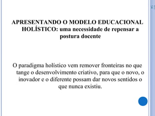 APRESENTANDO O MODELO EDUCACIONAL
HOLÍSTICO: uma necessidade de repensar a
postura docente
O paradigma holístico vem remover fronteiras no que
tange o desenvolvimento criativo, para que o novo, o
inovador e o diferente possam dar novos sentidos o
que nunca existiu.
07/
14
 