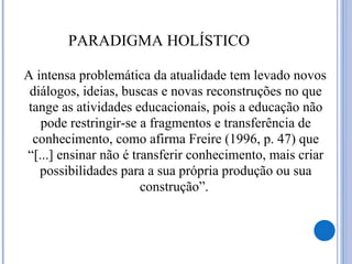 PARADIGMA HOLÍSTICO
A intensa problemática da atualidade tem levado novos
diálogos, ideias, buscas e novas reconstruções no que
tange as atividades educacionais, pois a educação não
pode restringir-se a fragmentos e transferência de
conhecimento, como afirma Freire (1996, p. 47) que
“[...] ensinar não é transferir conhecimento, mais criar
possibilidades para a sua própria produção ou sua
construção”.
 