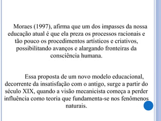 Moraes (1997), afirma que um dos impasses da nossa
educação atual é que ela preza os processos racionais e
tão pouco os procedimentos artísticos e criativos,
possibilitando avanços e alargando fronteiras da
consciência humana.
Essa proposta de um novo modelo educacional,
decorrente da insatisfação com o antigo, surge a partir do
século XIX, quando a visão mecanicista começa a perder
influência como teoria que fundamenta-se nos fenômenos
naturais.
 