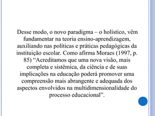 Desse modo, o novo paradigma – o holístico, vêm
fundamentar na teoria ensino-aprendizagem,
auxiliando nas políticas e práticas pedagógicas da
instituição escolar. Como afirma Moraes (1997, p.
85) “Acreditamos que uma nova visão, mais
completa e sistêmica, da ciência e de suas
implicações na educação poderá promover uma
compreensão mais abrangente e adequada dos
aspectos envolvidos na multidimensionalidade do
processo educacional”.
 
