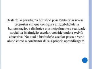 Destarte, o paradigma holístico possibilita criar novas
propostas em que configura a flexibilidade, a
humanização, a dinâmica e principalmente a realidade
social da instituição escolar, considerando a práxis
educativa. No qual a instituição escolar passa a ver o
aluno como o construtor de sua própria aprendizagem.
 