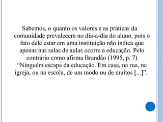 Sabemos, o quanto os valores e as práticas da
comunidade prevalecem no dia-a-dia do aluno, pois o
fato dele estar em uma instituição não indica que
apenas nas salas de aulas ocorre a educação. Pelo
contrário como afirma Brandão (1995, p. 7)
“Ninguém escapa da educação. Em casa, na rua, na
igreja, ou na escola, de um modo ou de muitos [...]”.
 