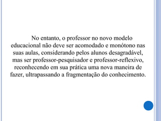 No entanto, o professor no novo modelo
educacional não deve ser acomodado e monótono nas
suas aulas, considerando pelos alunos desagradável,
mas ser professor-pesquisador e professor-reflexivo,
reconhecendo em sua prática uma nova maneira de
fazer, ultrapassando a fragmentação do conhecimento.
 