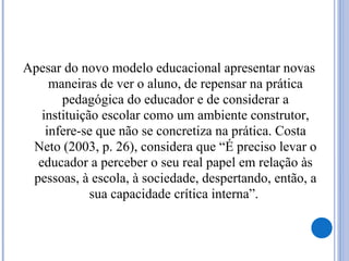 Apesar do novo modelo educacional apresentar novas
maneiras de ver o aluno, de repensar na prática
pedagógica do educador e de considerar a
instituição escolar como um ambiente construtor,
infere-se que não se concretiza na prática. Costa
Neto (2003, p. 26), considera que “É preciso levar o
educador a perceber o seu real papel em relação às
pessoas, à escola, à sociedade, despertando, então, a
sua capacidade crítica interna”.
 