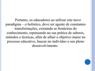 Portanto, os educadores ao utilizar este novo
paradigma – o holístico, deve ser agente de constantes
transformações, extraindo as fronteiras do
conhecimento, repensando na sua prática de saberes,
métodos e técnicas, afim de afluir o objetivo maior no
processo educativo, buscar no indivíduo o seu pleno
desenvolvimento.
 
