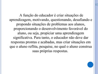 A função do educador é criar situações de
aprendizagem, motivando, questionando, desafiando e
propondo situações de problemas aos alunos,
proporcionando o desenvolvimento favorável do
aluno, ou seja, propiciar uma aprendizagem
significativa. Para tanto, o educador não deve dar
respostas prontas e acabadas, mas criar situações em
que o aluno reflita, pesquise, no qual o aluno construa
suas próprias respostas.
07/
14
 
