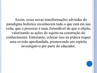 Assim, essas novas transformações advindas do
paradigma holístico reconhecem tudo o que está em sua
volta, que o processo é mais formidável do que o objeto,
valorizando as ações do sujeito na construção do
conhecimento. Entretanto, colocar isso na prática requer
uma revisão aprofundada, promovendo um espirito
investigativo por parte do educador.
 