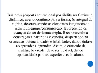 Essa nova proposta educacional possibilita ser flexível e
dinâmico, aberto, contínuo para a formação integral do
sujeito, desenvolvendo os elementos integrados do
indivíduo/equipe/comunicação, favorecendo os
avanços do ser de forma ampla. Reconhecendo a
construção a partir das vivências, despertando na
criança as potencialidades e habilidades, dando ênfase
no aprender a aprender. Assim, o currículo da
instituição escolar deve ser flexível, dando
oportunidade para as experiências do aluno.
07/
14
 
