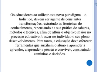 Os educadores ao utilizar este novo paradigma – o
holístico, devem ser agente de constantes
transformações, extraindo as fronteiras do
conhecimento, repensando na sua prática de saberes,
métodos e técnicas, afim de afluir o objetivo maior no
processo educativo, buscar no indivíduo o seu pleno
desenvolvimento. Para tanto, a educação deve oferecer
ferramentas que auxiliem o aluno a aprender a
aprender, a aprender a pensar e conviver, construindo
caminhos e decisões.
07/
14
 