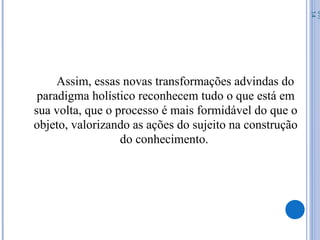 Assim, essas novas transformações advindas do
paradigma holístico reconhecem tudo o que está em
sua volta, que o processo é mais formidável do que o
objeto, valorizando as ações do sujeito na construção
do conhecimento.
07/
14
 