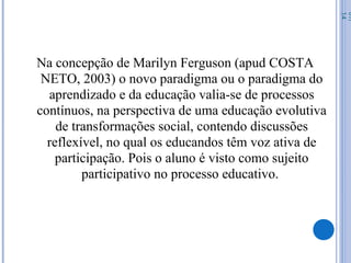 Na concepção de Marilyn Ferguson (apud COSTA
NETO, 2003) o novo paradigma ou o paradigma do
aprendizado e da educação valia-se de processos
contínuos, na perspectiva de uma educação evolutiva
de transformações social, contendo discussões
reflexível, no qual os educandos têm voz ativa de
participação. Pois o aluno é visto como sujeito
participativo no processo educativo.
07/
14
 