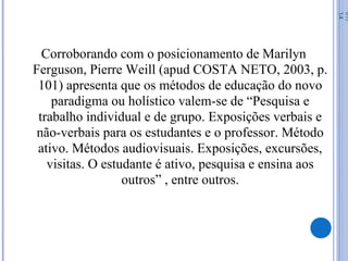 Corroborando com o posicionamento de Marilyn
Ferguson, Pierre Weill (apud COSTA NETO, 2003, p.
101) apresenta que os métodos de educação do novo
paradigma ou holístico valem-se de “Pesquisa e
trabalho individual e de grupo. Exposições verbais e
não-verbais para os estudantes e o professor. Método
ativo. Métodos audiovisuais. Exposições, excursões,
visitas. O estudante é ativo, pesquisa e ensina aos
outros” , entre outros.
07/
14
 