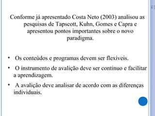 Conforme já apresentado Costa Neto (2003) analisou as
pesquisas de Tapscott, Kuhn, Gomes e Capra e
apresentou pontos importantes sobre o novo
paradigma.
• Os conteúdos e programas devem ser flexíveis.
• O instrumento de avalição deve ser continuo e facilitar
a aprendizagem.
• A avalição deve analisar de acordo com as diferenças
individuais.
07/
14
 