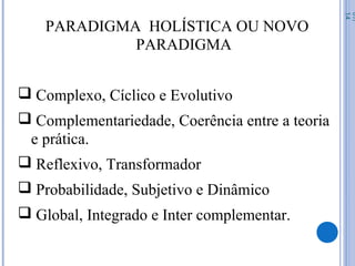 PARADIGMA HOLÍSTICA OU NOVO
PARADIGMA
 Complexo, Cíclico e Evolutivo
 Complementariedade, Coerência entre a teoria
e prática.
 Reflexivo, Transformador
 Probabilidade, Subjetivo e Dinâmico
 Global, Integrado e Inter complementar.
07/
14
 