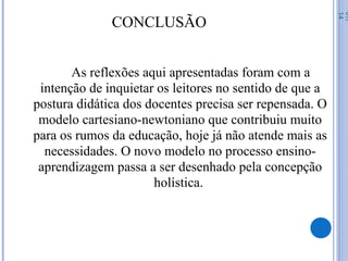 CONCLUSÃO
As reflexões aqui apresentadas foram com a
intenção de inquietar os leitores no sentido de que a
postura didática dos docentes precisa ser repensada. O
modelo cartesiano-newtoniano que contribuiu muito
para os rumos da educação, hoje já não atende mais as
necessidades. O novo modelo no processo ensino-
aprendizagem passa a ser desenhado pela concepção
holística.
07/
14
 