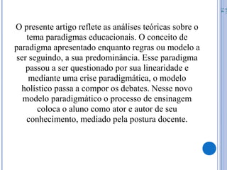 O presente artigo reflete as análises teóricas sobre o
tema paradigmas educacionais. O conceito de
paradigma apresentado enquanto regras ou modelo a
ser seguindo, a sua predominância. Esse paradigma
passou a ser questionado por sua linearidade e
mediante uma crise paradigmática, o modelo
holístico passa a compor os debates. Nesse novo
modelo paradigmático o processo de ensinagem
coloca o aluno como ator e autor de seu
conhecimento, mediado pela postura docente.
07/
14
 