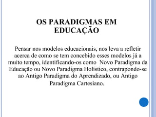 OS PARADIGMAS EM
EDUCAÇÃO
Pensar nos modelos educacionais, nos leva a refletir
acerca de como se tem concebido esses modelos já a
muito tempo, identificando-os como Novo Paradigma da
Educação ou Novo Paradigma Holístico, contrapondo-se
ao Antigo Paradigma do Aprendizado, ou Antigo
Paradigma Cartesiano.
 