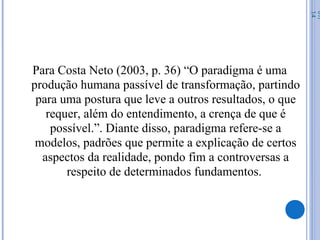 Para Costa Neto (2003, p. 36) “O paradigma é uma
produção humana passível de transformação, partindo
para uma postura que leve a outros resultados, o que
requer, além do entendimento, a crença de que é
possível.”. Diante disso, paradigma refere-se a
modelos, padrões que permite a explicação de certos
aspectos da realidade, pondo fim a controversas a
respeito de determinados fundamentos.
07/
14
 