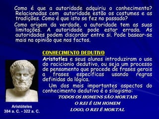 Como é que a autoridade adquiriu o conhecimento? Relacionadas com autoridade estão os costumes e as tradições. Como é que isto se fez no passado? 
Como origem da verdade, a autoridade tem as suas limitações. A autoridade pode estar errada. As autoridades podem discordar entre si. Pode basear-se mais na opinião que nos factos. 
CONHECIMENTO DEDUTIVO 
Aristotles e seus alunos introduziram o use do racicionio dedutivo, ou seja um processo de pensamento que procede de frases gerais a frases específicas usando regras definidas da lógica. 
Um dos mais importantes aspectos do conhecimento dedutivo é o silogismo: 
TODOS OS HOMENS SÃO MORTAIS 
O REI É UM HOMEM 
LOGO, O REI É MORTAL 
Aristóteles 
384 a. C. - 322 a. C. 
 
