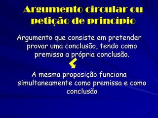 Argumento circular ou petição de princípio 
Argumento que consiste em pretender provar uma conclusão, tendo como premissa a própria conclusão. 
A mesma proposição funciona simultaneamente como premissa e como conclusão  