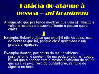 Falácia do ataque à pessoa – ad hominem 
Argumento que pretende mostrar que uma afirmação é falsa, atacando e desacreditando a pessoa que a emite. 
Exemplo: Roberto disse que amanhã não há aulas, mas de certeza que há, porque ele é malcriado e um grande preguiçoso 
Exemplo: doutor, por causa do meu problema respiratório, o senhor não me pode proibir o tabaco. Eu sei que o senhor tem o mesmo problema de saúde que eu e vejo-o, fora do consultório, sempre de cigarro na boca 
 