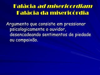 Falácia ad misericordiam Falácia da misericórdia 
Argumento que consiste em pressionar psicologicamente o ouvidor, desencadeando sentimentos de piedade ou compaixão.  