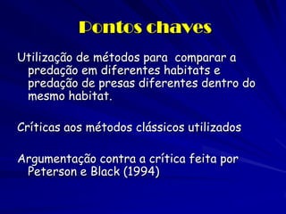 Pontos chaves 
Utilização de métodos para comparar a predação em diferentes habitats e predação de presas diferentes dentro do mesmo habitat. 
Críticas aos métodos clássicos utilizados 
Argumentação contra a crítica feita por Peterson e Black (1994) 
 