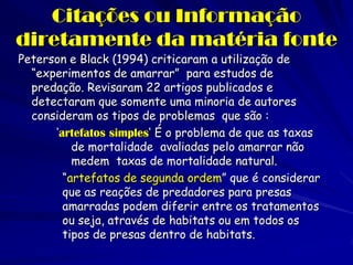 Citações ou Informação diretamente da matéria fonte 
Peterson e Black (1994) criticaram a utilização de “experimentos de amarrar” para estudos de predação. Revisaram 22 artigos publicados e detectaram que somente uma minoria de autores consideram os tipos de problemas que são : 
‘artefatos simples‘ É o problema de que as taxas de mortalidade avaliadas pelo amarrar não medem taxas de mortalidade natural. 
“artefatos de segunda ordem” que é considerar que as reações de predadores para presas amarradas podem diferir entre os tratamentos ou seja, através de habitats ou em todos os tipos de presas dentro de habitats. 
 