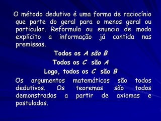 O método dedutivo é uma forma de raciocínio que parte do geral para o menos geral ou particular. Reformula ou enuncia de modo explícito a informação já contida nas premissas. 
Todos os A são B 
Todos os C são A 
Logo, todos os C são B 
Os argumentos matemáticos são todos dedutivos. Os teoremas são todos demonstrados a partir de axiomas e postulados.  