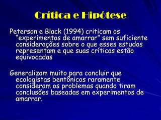 Crítica e Hipótese 
Peterson e Black (1994) criticam os “experimentos de amarrar” sem suficiente considerações sobre o que esses estudos representam e que suas críticas estão equivocadas 
Generalizam muito para concluir que ecologistas bentônicos raramente consideram os problemas quando tiram conclusões baseadas em experimentos de amarrar.  
